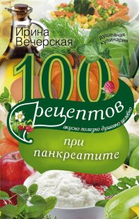 100 рецептов при панкреатите. Вкусно, полезно, душевно, целебно