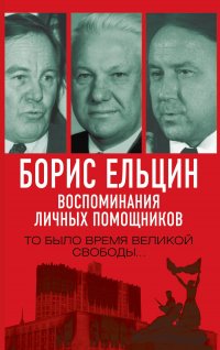 Борис Ельцин. Воспоминания личных помощников. То было время великой свободы…