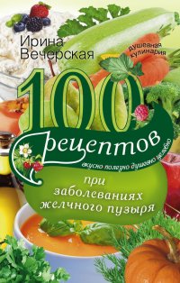 100 рецептов при заболеваниях желчного пузыря. Вкусно, полезно, душевно, целебно