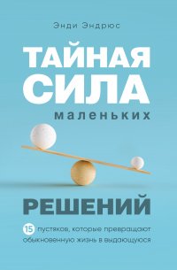 Тайная сила маленьких решений. 15 пустяков, которые превращают обыкновенную жизнь в выдающуюся