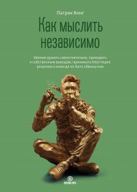 Как мыслить независимо. Умение думать самостоятельно, приходить к собственным выводам, принимать блестящие решения и никогда не быть обманутым