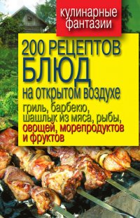 200 рецептов блюд на открытом воздухе: гриль, барбекю, шашлык из мяса, рыбы, овощей, морепродуктов и фруктов