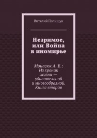 Незримое, или Война в иномирье. Монасюк А. В.: Из хроник жизни – удивительной и многообразной. Книга вторая