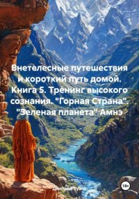 Внетелесные путешествия и короткий путь домой. Книга 5. Тренинг высокого сознания. «Горная Страна». «Зеленая планета» Амнэ