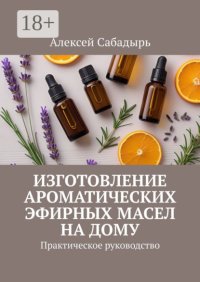 Изготовление ароматических эфирных масел на дому. Практическое руководство