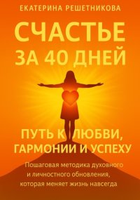 СЧАСТЬЕ ЗА 40 ДНЕЙ. Путь к любви, гармонии и успеху. Пошаговая методика духовного и личностного обновления, которая меняет жизнь навсегда