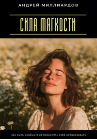 Сила мягкости. Как быть добрым и не позволять себя использовать