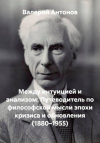 Между интуицией и анализом: Путеводитель по философской мысли эпохи кризиса и обновления (1880–1955)